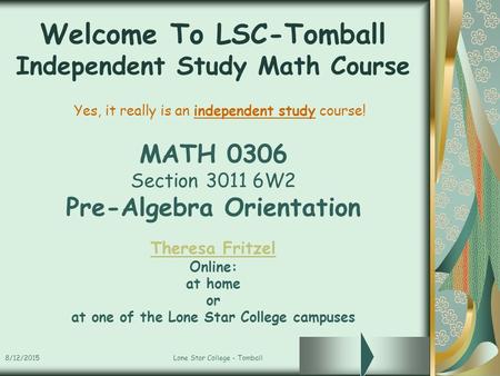 8/12/2015Lone Star College - Tomball Welcome To LSC-Tomball Independent Study Math Course MATH 0306 Section 3011 6W2 Pre-Algebra Orientation Theresa Fritzel.