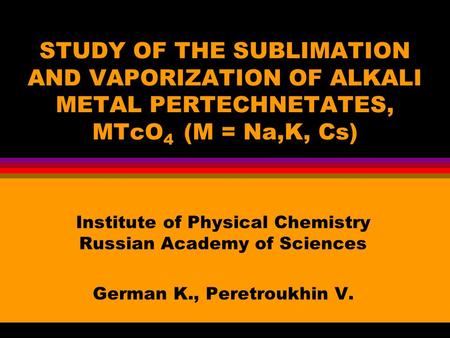 STUDY OF THE SUBLIMATION AND VAPORIZATION OF ALKALI METAL PERTECHNETATES, MTcO 4 (M = Na,K, Cs) Institute of Physical Chemistry Russian Academy of Sciences.