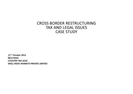 CROSS BORDER RESTRUCTURING TAX AND LEGAL ISSUES CASE STUDY 11 TH October 2013 BELA MAO COUNTRY TAX LEAD SHELL INDIA MARKETS PRIVATE LIMITED.