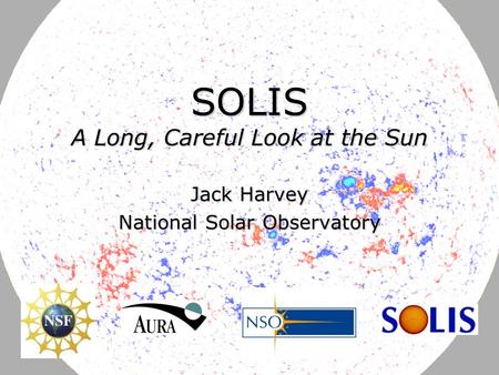 June 12, 2007J. Harvey DFG-NSF Astrophysics Research Conference SOLIS A Long, Careful Look at the Sun Jack Harvey National Solar Observatory.