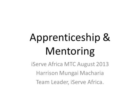 Apprenticeship & Mentoring iServe Africa MTC August 2013 Harrison Mungai Macharia Team Leader, iServe Africa.