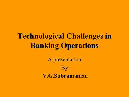 Technological Challenges in Banking Operations A presentation By V.G.Subramanian.