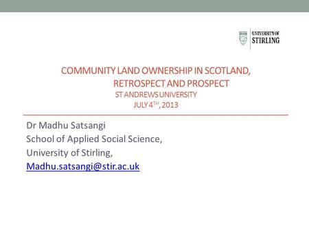 COMMUNITY LAND OWNERSHIP IN SCOTLAND, RETROSPECT AND PROSPECT ST ANDREWS UNIVERSITY JULY 4 TH, 2013 Dr Madhu Satsangi School of Applied Social Science,