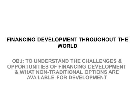 FINANCING DEVELOPMENT THROUGHOUT THE WORLD OBJ: TO UNDERSTAND THE CHALLENGES & OPPORTUNITIES OF FINANCING DEVELOPMENT & WHAT NON-TRADITIONAL OPTIONS ARE.