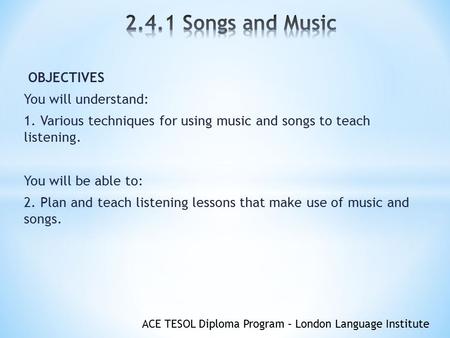 ACE TESOL Diploma Program – London Language Institute OBJECTIVES You will understand: 1. Various techniques for using music and songs to teach listening.