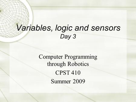 Variables, logic and sensors Day 3 Computer Programming through Robotics CPST 410 Summer 2009.