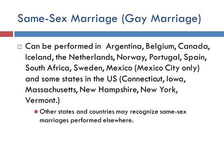 Same-Sex Marriage (Gay Marriage)  Can be performed in Argentina, Belgium, Canada, Iceland, the Netherlands, Norway, Portugal, Spain, South Africa, Sweden,