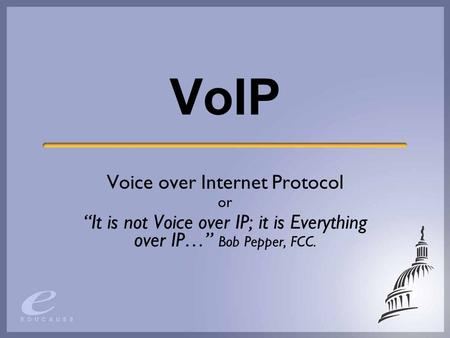 VoIP Voice over Internet Protocol or “It is not Voice over IP; it is Everything over IP…” Bob Pepper, FCC.