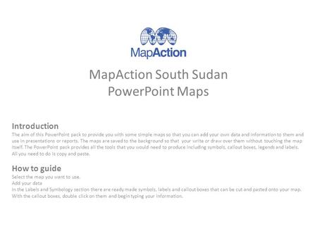 MapAction South Sudan PowerPoint Maps Introduction The aim of this PowerPoint pack to provide you with some simple maps so that you can add your own data.
