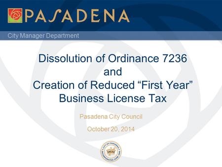 City Manager Department Dissolution of Ordinance 7236 and Creation of Reduced “First Year” Business License Tax Pasadena City Council October 20, 2014.