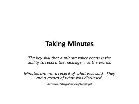 Taking Minutes The key skill that a minute-taker needs is the ability to record the message, not the words. Minutes are not a record of what was said.