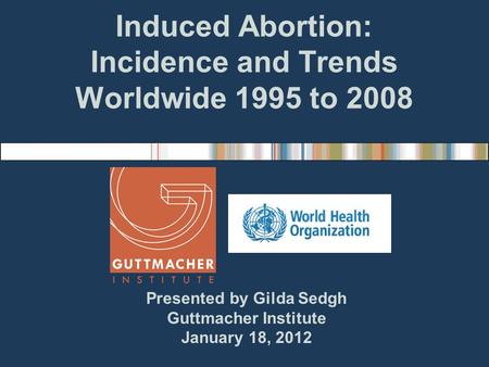 Induced Abortion: Incidence and Trends Worldwide 1995 to 2008 Presented by Gilda Sedgh Guttmacher Institute January 18, 2012.