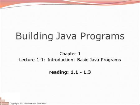 Copyright 2013 by Pearson Education Building Java Programs Chapter 1 Lecture 1-1: Introduction; Basic Java Programs reading: 1.1 - 1.3.