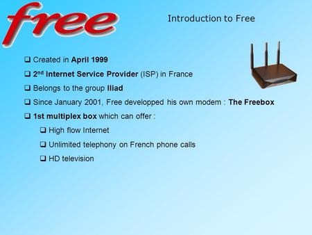 Introduction to Free  Created in April 1999  2 nd Internet Service Provider (ISP) in France  Belongs to the group Iliad  Since January 2001, Free developped.