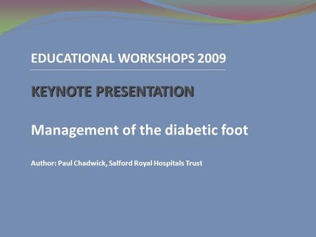 EDUCATIONAL WORKSHOPS 2009 KEYNOTE PRESENTATION Management of the diabetic foot Author: Paul Chadwick, Salford Royal Hospitals Trust.
