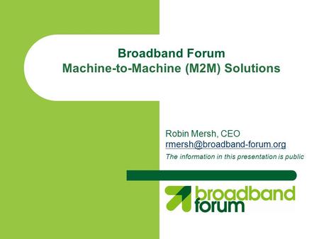 Broadband Forum Machine-to-Machine (M2M) Solutions Robin Mersh, CEO The information in this presentation is public.