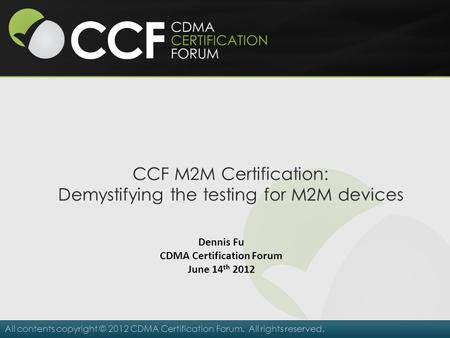 All contents copyright © 2012 CDMA Certification Forum. All rights reserved. CCF M2M Certification: Demystifying the testing for M2M devices Dennis Fu.