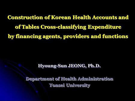 Construction of Korean Health Accounts and of Tables Cross-classifying Expenditure by financing agents, providers and functions Hyoung-Sun JEONG, Ph.D.
