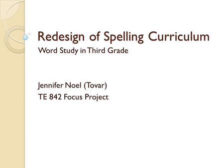 Redesign of Spelling Curriculum Word Study in Third Grade Jennifer Noel (Tovar) TE 842 Focus Project.