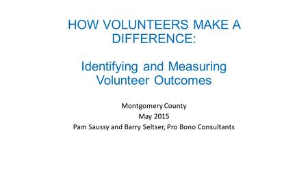 HOW VOLUNTEERS MAKE A DIFFERENCE: Identifying and Measuring Volunteer Outcomes Montgomery County May 2015 Pam Saussy and Barry Seltser, Pro Bono Consultants.