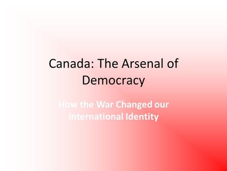 Canada: The Arsenal of Democracy How the War Changed our International Identity.