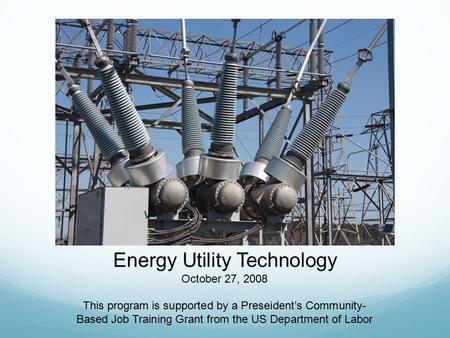 Energy Utility Technology October 27, 2008 This program is supported by a Preseident’s Community- Based Job Training Grant from the US Department of Labor.