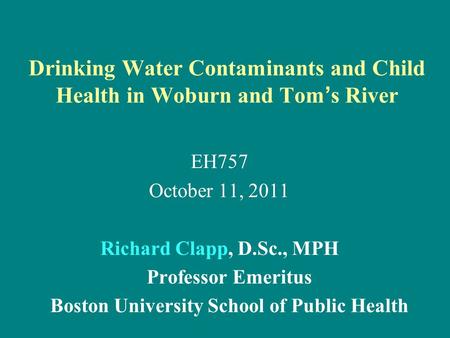 Drinking Water Contaminants and Child Health in Woburn and Tom ’ s River EH757 October 11, 2011 Richard Clapp, D.Sc., MPH Professor Emeritus Boston University.