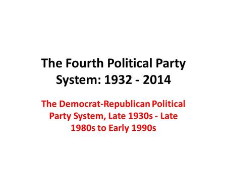 The Fourth Political Party System: 1932 - 2014 The Democrat-Republican Political Party System, Late 1930s - Late 1980s to Early 1990s.