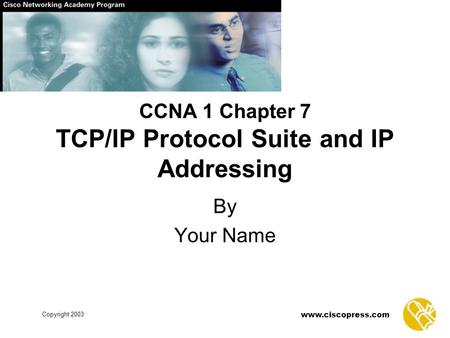 Www.ciscopress.com Copyright 2003 CCNA 1 Chapter 7 TCP/IP Protocol Suite and IP Addressing By Your Name.