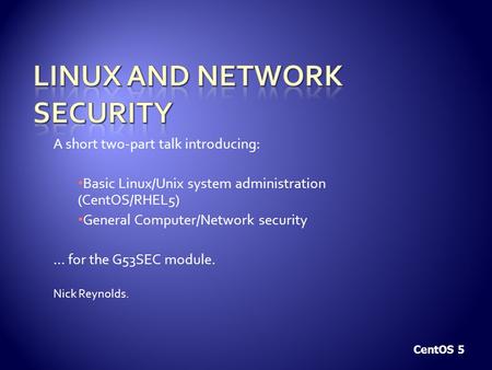 A short two-part talk introducing: Basic Linux/Unix system administration (CentOS/RHEL5) General Computer/Network security … for the G53SEC module. Nick.