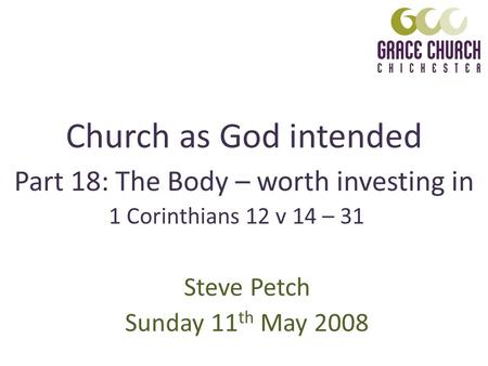 Church as God intended Steve Petch Sunday 11 th May 2008 Part 18: The Body – worth investing in 1 Corinthians 12 v 14 – 31.