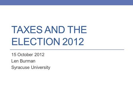 TAXES AND THE ELECTION 2012 15 October 2012 Len Burman Syracuse University.