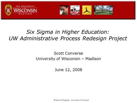  Board of Regents - University of Wisconsin Six Sigma in Higher Education: UW Administrative Process Redesign Project Scott Converse University of Wisconsin.