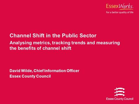 Channel Shift in the Public Sector Analysing metrics, tracking trends and measuring the benefits of channel shift David Wilde, Chief Information Officer.