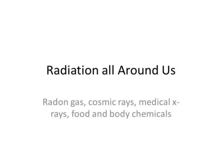 Radiation all Around Us Radon gas, cosmic rays, medical x- rays, food and body chemicals.