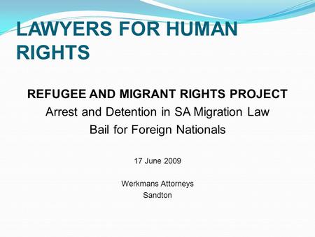 LAWYERS FOR HUMAN RIGHTS REFUGEE AND MIGRANT RIGHTS PROJECT Arrest and Detention in SA Migration Law Bail for Foreign Nationals 17 June 2009 Werkmans Attorneys.