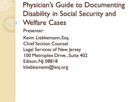 Physician’s Guide to Documenting Disability in Social Security and Welfare Cases Presenter: Kevin Liebkemann, Esq. Chief Section Counsel Legal Services.