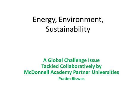 Energy, Environment, Sustainability A Global Challenge Issue Tackled Collaboratively by McDonnell Academy Partner Universities Pratim Biswas.