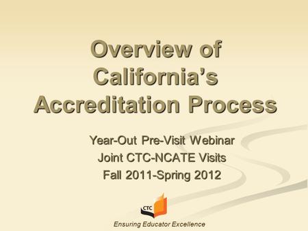 Overview of California’s Accreditation Process Year-Out Pre-Visit Webinar Joint CTC-NCATE Visits Fall 2011-Spring 2012 Ensuring Educator Excellence.