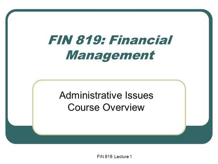 FIN 819: Lecture 1 FIN 819: Financial Management Administrative Issues Course Overview.