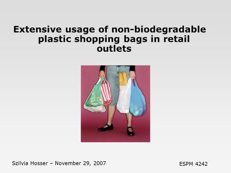 Extensive usage of non-biodegradable plastic shopping bags in retail outlets Szilvia Hosser – November 29, 2007 ESPM 4242.