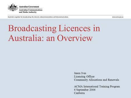 Broadcasting Licences in Australia: an Overview Jason Ives Licensing Officer Community Allocations and Renewals ACMA International Training Program 6 September.