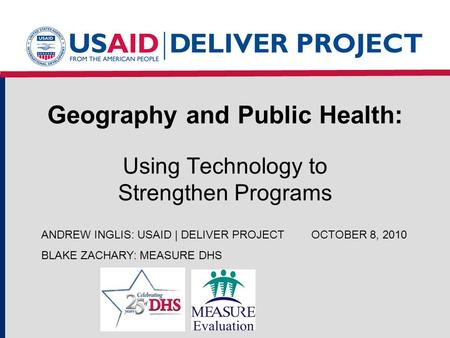 Geography and Public Health: Using Technology to Strengthen Programs ANDREW INGLIS: USAID | DELIVER PROJECTOCTOBER 8, 2010 BLAKE ZACHARY: MEASURE DHS.