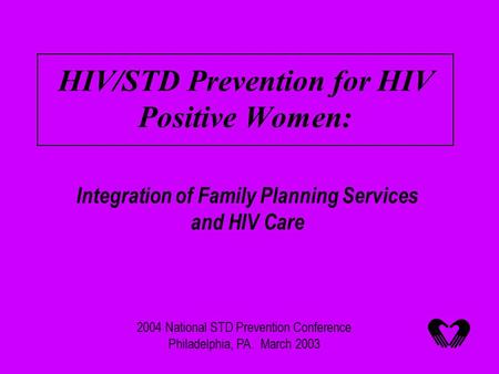 HIV/STD Prevention for HIV Positive Women: Integration of Family Planning Services and HIV Care 2004 National STD Prevention Conference Philadelphia, PA.