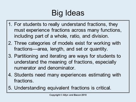 Copyright © Allyn and Bacon 2010 Big Ideas  For students to really understand fractions, they must experience fractions across many functions, including.