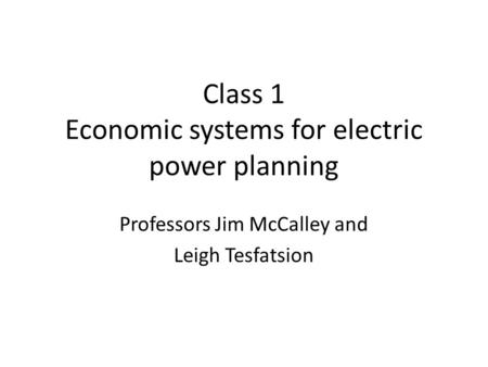 Class 1 Economic systems for electric power planning Professors Jim McCalley and Leigh Tesfatsion.