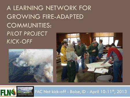 A LEARNING NETWORK FOR GROWING FIRE-ADAPTED COMMUNITIES: PILOT PROJECT KICK-OFF FAC Net kick-off - Boise, ID - April 10-11 th, 2013.