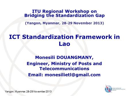 Yangon, Myanmar, 28-29 November 2013 ICT Standardization Framework in Lao Monesili DOUANGMANY, Engineer, Ministry of Posts and Telecommunications Email: