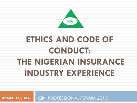 ETHICS AND CODE OF CONDUCT: THE NIGERIAN INSURANCE INDUSTRY EXPERIENCE CIIN PROFESSIONAL FORUM 2013 THOMAS O S, NIA NIA.