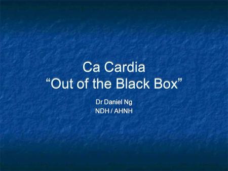 Ca Cardia “Out of the Black Box” Dr Daniel Ng NDH / AHNH Dr Daniel Ng NDH / AHNH.
